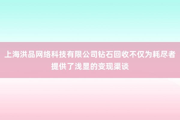 上海洪品网络科技有限公司钻石回收不仅为耗尽者提供了浅显的变现渠谈