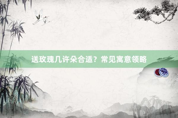 送玫瑰几许朵合适？常见寓意领略