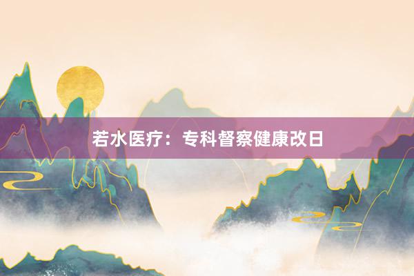 若水医疗：专科督察健康改日