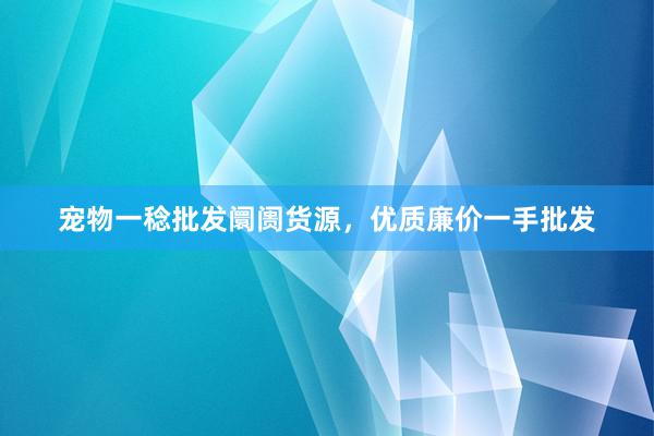 宠物一稔批发阛阓货源，优质廉价一手批发
